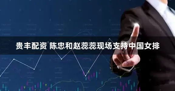 贵丰配资 陈忠和赵蕊蕊现场支持中国女排