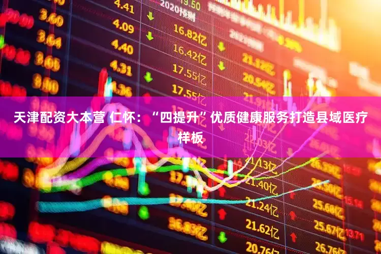 天津配资大本营 仁怀：“四提升”优质健康服务打造县域医疗样板