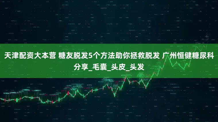 天津配资大本营 糖友脱发5个方法助你拯救脱发 广州恒健糖尿科分享_毛囊_头皮_头发