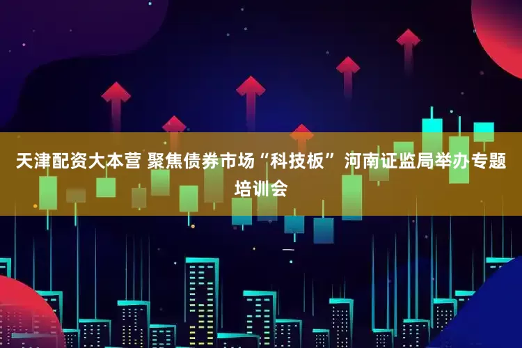 天津配资大本营 聚焦债券市场“科技板” 河南证监局举办专题培训会