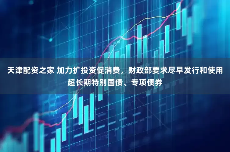 天津配资之家 加力扩投资促消费，财政部要求尽早发行和使用超长期特别国债、专项债券