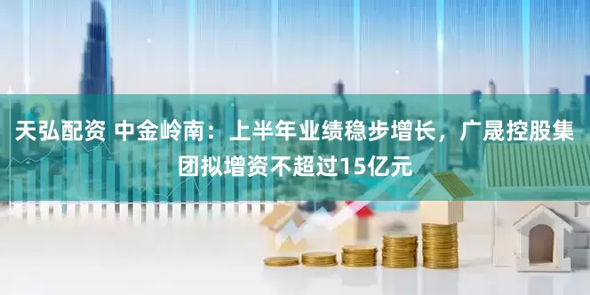 天弘配资 中金岭南：上半年业绩稳步增长，广晟控股集团拟增资不超过15亿元