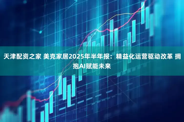 天津配资之家 美克家居2025年半年报：精益化运营驱动改革 拥抱AI赋能未来