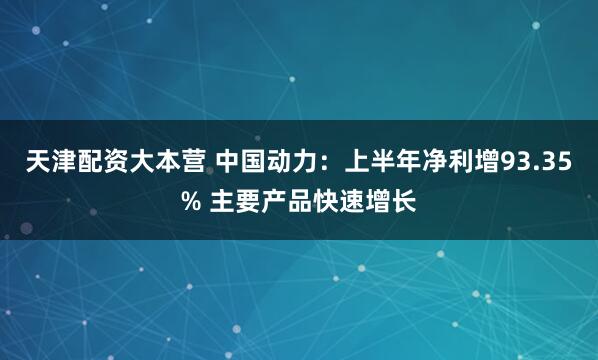天津配资大本营 中国动力：上半年净利增93.35% 主要产品快速增长