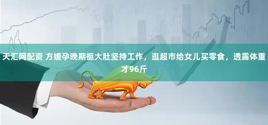 天汇网配资 方媛孕晚期挺大肚坚持工作，逛超市给女儿买零食，透露体重才96斤