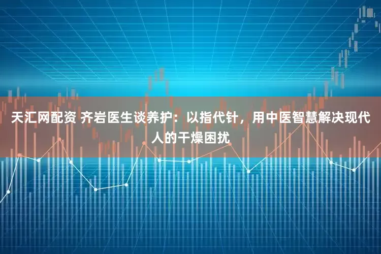 天汇网配资 齐岩医生谈养护：以指代针，用中医智慧解决现代人的干燥困扰