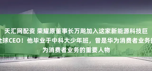 天汇网配资 荣耀原董事长万飚加入这家新能源科技巨头，任职全球CEO！他毕业于中科大少年班，曾是华为消费者业务的重要人物