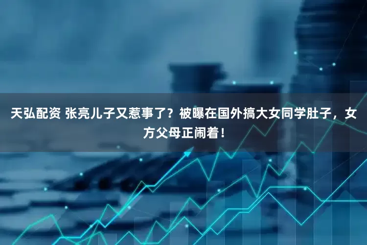 天弘配资 张亮儿子又惹事了？被曝在国外搞大女同学肚子，女方父母正闹着！