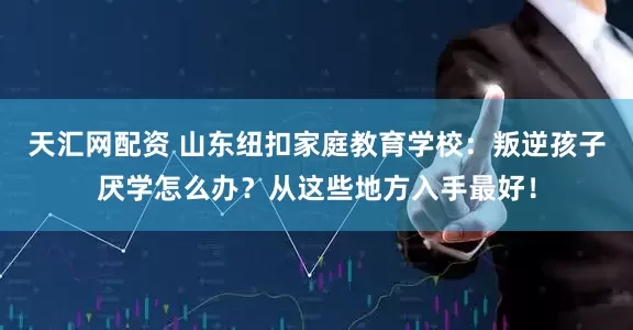 天汇网配资 山东纽扣家庭教育学校：叛逆孩子厌学怎么办？从这些地方入手最好！