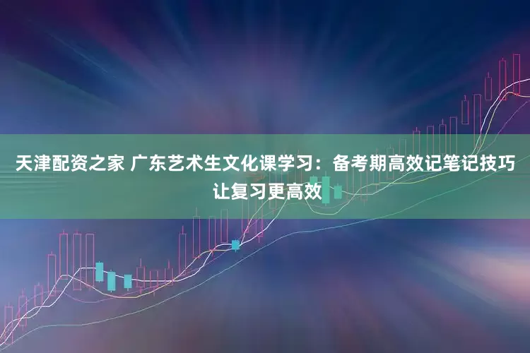 天津配资之家 广东艺术生文化课学习：备考期高效记笔记技巧 让复习更高效