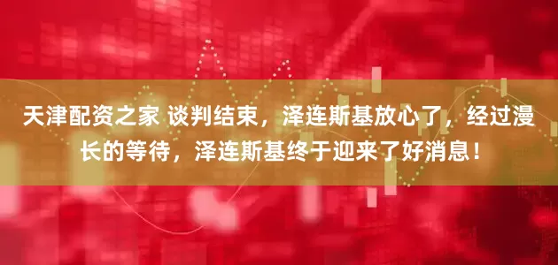 天津配资之家 谈判结束，泽连斯基放心了，经过漫长的等待，泽连斯基终于迎来了好消息！