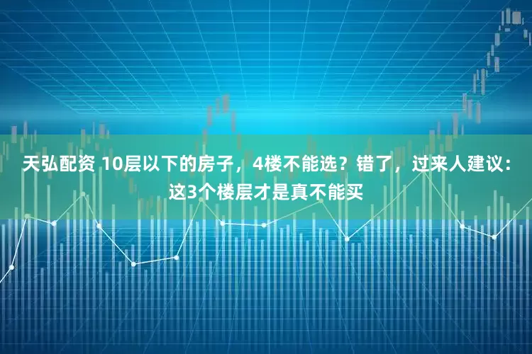 天弘配资 10层以下的房子，4楼不能选？错了，过来人建议：这3个楼层才是真不能买
