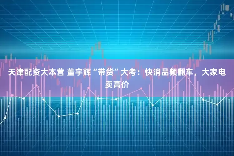 天津配资大本营 董宇辉“带货”大考：快消品频翻车，大家电卖高价